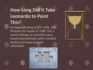 How Long Did it Take
Leonardo to Paint
This?
He began working on it in 1495, and
finished Last Supper in 1498. This is
worth nothing, as Leonardo was a
known procrastinator with a marked
tendency to leave projects
unfinished.
 