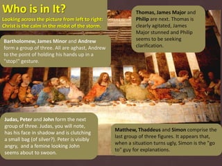 Who is in It?                                             Thomas, James Major and
Looking across the picture from left to right:            Philip are next. Thomas is
Christ is the calm in the midst of the storm.             clearly agitated, James
                                                          Major stunned and Philip
Bartholomew, James Minor and Andrew                       seems to be seeking
form a group of three. All are aghast, Andrew             clarification.
to the point of holding his hands up in a
"stop!" gesture.




 Judas, Peter and John form the next
 group of three. Judas, you will note,
                                                 Matthew, Thaddeus and Simon comprise the
 has his face in shadow and is clutching
                                                 last group of three figures. It appears that,
 a small bag (of silver?). Peter is visibly
                                                 when a situation turns ugly, Simon is the "go
 angry, and a femine looking John
                                                 to" guy for explanations.
 seems about to swoon.
 