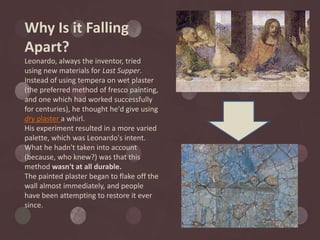 Why Is it Falling
Apart?
Leonardo, always the inventor, tried
using new materials for Last Supper.
Instead of using tempera on wet plaster
(the preferred method of fresco painting,
and one which had worked successfully
for centuries), he thought he'd give using
dry plaster a whirl.
His experiment resulted in a more varied
palette, which was Leonardo's intent.
What he hadn't taken into account
(because, who knew?) was that this
method wasn't at all durable.
The painted plaster began to flake off the
wall almost immediately, and people
have been attempting to restore it ever
since.
 