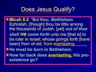 Does Jesus Qualify?
Micah 5:2 “But thou, Bethlehem
Ephratah, [though] thou be little among
the thousands of Judah, [yet] out of thee
shall He come forth unto me [that is] to
be ruler in Israel; whose goings forth [have
been] from of old, from everlasting.
He must be born in Bethlehem.
How far back does everlasting, His preexistence go?

 