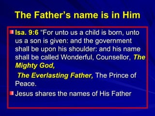The Father’s name is in Him
Isa. 9:6 “For unto us a child is born, unto
us a son is given: and the government
shall be upon his shoulder: and his name
shall be called Wonderful, Counsellor, The
Mighty God,
The Everlasting Father, The Prince of
Peace.
Jesus shares the names of His Father

 