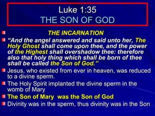 Luke 1:35
THE SON OF GOD
THE INCARNATION
“And the angel answered and said unto her, The
Holy Ghost shall come upon thee, and the power
of the Highest shall overshadow thee: therefore
also that holy thing which shall be born of thee
shall be called the Son of God.”
Jesus, who existed from ever in heaven, was reduced
to a divine sperm.
The Holy Spirit implanted the divine sperm in the
womb of Mary
The Son of Mary was the Son of God
Divinity was in the sperm, thus divinity was in the Son

 