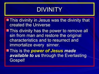 DIVINITY
This divinity in Jesus was the divinity that
created the Universe
This divinity has the power to remove all
sin from man and restore the original
characteristics and to resurrect and
immortalize every sinner.
This is the power of Jesus made
available to us through the Everlasting
Gospel!

 
