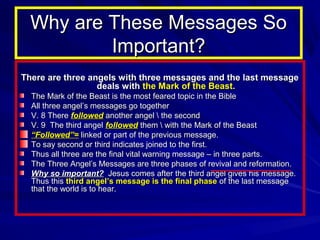Why are These Messages So
Important?
There are three angels with three messages and the last message
deals with the Mark of the Beast.
The Mark of the Beast is the most feared topic in the Bible
All three angel’s messages go together
V. 8 There followed another angel  the second
V. 9 The third angel followed them  with the Mark of the Beast
“Followed”= linked or part of the previous message.
To say second or third indicates joined to the first.
Thus all three are the final vital warning message – in three parts.
The Three Angel’s Messages are three phases of revival and reformation.
Why so important? Jesus comes after the third angel gives his message.
Thus this third angel’s message is the final phase of the last message
that the world is to hear.

 