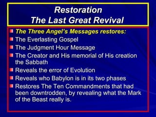 Restoration
The Last Great Revival
The Three Angel’s Messages restores:
The Everlasting Gospel
The Judgment Hour Message
The Creator and His memorial of His creation
the Sabbath
Reveals the error of Evolution
Reveals who Babylon is in its two phases
Restores The Ten Commandments that had
been downtrodden, by revealing what the Mark
of the Beast really is.

 