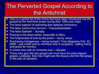 The Perverted Gospel According to
the Antichrist
Here is a partial list of the errors that have been introduced into the
gospel by the Antichrist power during their 1260 year reign.
The false baptism of sprinkling that replaces immersion.
The false communion service – Transubstantiation
The false Sabbath - Sunday
Praying to the dead saints, especially to Mary
The forgiveness of sins by the priest – not by Jesus
Purchasing Indulgences – being revised ( Time Magazine Feb. 22,
2009 – use credit card to minimize time in purgatory - selling mercy
and grace for money)
A mortal man with an immortal soul – ridicules
Those who give the last gospel call must have the pure original
gospel, undiluted, that man might see the beauty and the free grace
in the plan of salvation.

 