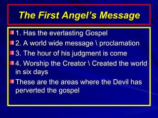 The First Angel’s Message
1. Has the everlasting Gospel
2. A world wide message  proclamation
3. The hour of his judgment is come
4. Worship the Creator  Created the world
in six days
These are the areas where the Devil has
perverted the gospel

 