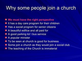 Why some people join a church
We must have the right perspective
It has a day care program for their children
Has a social program for senior citizens
A beautiful edifice and all paid for
A good parking lot  bus service
A popular minister
To be seen at church is good for business
Some join a church as they would join a social club
The teaching of the Church is immaterial

 
