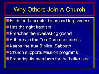 Why Others Join A Church
Finds and accepts Jesus and forgiveness
Has the right baptism
Preaches the everlasting gospel
Adheres to the Ten Commandments
Keeps the true Biblical Sabbath
Church supports Mission programs
Preparing its members for the better land

 
