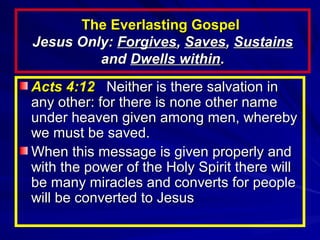 The Everlasting Gospel
Jesus Only: Forgives, Saves, Sustains
and Dwells within.
Acts 4:12 Neither is there salvation in
any other: for there is none other name
under heaven given among men, whereby
we must be saved.
When this message is given properly and
with the power of the Holy Spirit there will
be many miracles and converts for people
will be converted to Jesus

 