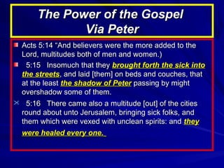 The Power of the Gospel
Via Peter
Acts 5:14 “And believers were the more added to the
Lord, multitudes both of men and women.)
5:15 Insomuch that they brought forth the sick into
the streets, and laid [them] on beds and couches, that
at the least the shadow of Peter passing by might
overshadow some of them.
 5:16 There came also a multitude [out] of the cities
round about unto Jerusalem, bringing sick folks, and
them which were vexed with unclean spirits: and they
were healed every one.

 