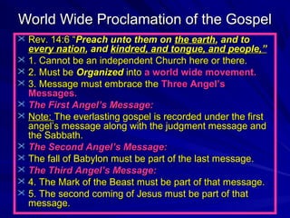 World Wide Proclamation of the Gospel
 Rev. 14:6 “Preach unto them on the earth, and to

every nation, and kindred, and tongue, and people,”
 1. Cannot be an independent Church here or there.
 2. Must be Organized into a world wide movement.
 3. Message must embrace the Three Angel’s
Messages.
 The First Angel’s Message:
 Note: The everlasting gospel is recorded under the first
angel’s message along with the judgment message and
the Sabbath.
 The Second Angel’s Message:
 The fall of Babylon must be part of the last message.
 The Third Angel’s Message:
 4. The Mark of the Beast must be part of that message.
 5. The second coming of Jesus must be part of that
message.

 