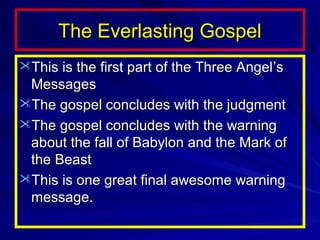 The Everlasting Gospel
This is the first part of the Three Angel ’s

Messages
The gospel concludes with the judgment
The gospel concludes with the warning
about the fall of Babylon and the Mark of
the Beast
This is one great final awesome warning
message.

 