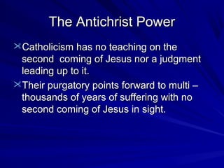 The Antichrist Power
Catholicism has no teaching on the

second coming of Jesus nor a judgment
leading up to it.
Their purgatory points forward to multi –
thousands of years of suffering with no
second coming of Jesus in sight.

 