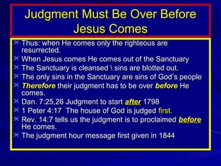 Judgment Must Be Over Before
Jesus Comes
 Thus: when He comes only the righteous are

resurrected.
 When Jesus comes He comes out of the Sanctuary
 The Sanctuary is cleansed  sins are blotted out.
 The only sins in the Sanctuary are sins of God’s people
 Therefore their judgment has to be over before He
comes.
 Dan. 7:25,26 Judgment to start after 1798
 1 Peter 4:17 The house of God is judged first.
 Rev. 14:7 tells us the judgment is to proclaimed before
He comes.
 The judgment hour message first given in 1844

 