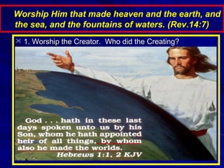 Worship Him that made heaven and the earth, and
the sea, and the fountains of waters. (Rev.14:7)
 1. Worship the Creator. Who did the Creating?

 