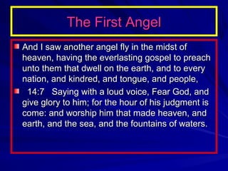 The First Angel
And I saw another angel fly in the midst of
heaven, having the everlasting gospel to preach
unto them that dwell on the earth, and to every
nation, and kindred, and tongue, and people,
14:7 Saying with a loud voice, Fear God, and
give glory to him; for the hour of his judgment is
come: and worship him that made heaven, and
earth, and the sea, and the fountains of waters.

 
