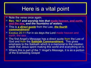 Here is a vital point
 Note the verse once again.
 Rev. 14:7 and worship him that made heaven, and earth,






and the sea, and the fountains of waters.
This is a direct quote from the Law, the fourth
commandment!
Exodus 20:11 For in six days the Lord made heaven and
earth, the sea…
The first Angel’s Message has a direct quote from the Law of
God and from the Sabbath Commandment. This gives
emphasis to the Sabbath which is a memorial to the creation
week that Jesus spent making this world and everything on it.
Where this is part of the 1st Angel’s Message, it is as a portion
of the Everlasting Gospel

 