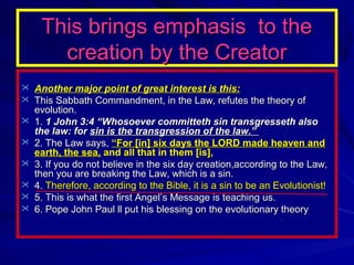 This brings emphasis to the
creation by the Creator
 Another major point of great interest is this:
 This Sabbath Commandment, in the Law, refutes the theory of







evolution.
1. 1 John 3:4 “Whosoever committeth sin transgresseth also
the law: for sin is the transgression of the law.”
2. The Law says, “For [in] six days the LORD made heaven and
earth, the sea, and all that in them [is],
3. If you do not believe in the six day creation,according to the Law,
then you are breaking the Law, which is a sin.
4. Therefore, according to the Bible, it is a sin to be an Evolutionist!
5. This is what the first Angel’s Message is teaching us.
6. Pope John Paul ll put his blessing on the evolutionary theory

 