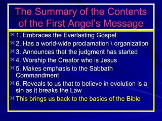 The Summary of the Contents
of the First Angel’s Message
 1. Embraces the Everlasting Gospel
 2. Has a world-wide proclamation  organization
 3. Announces that the judgment has started
 4. Worship the Creator who is Jesus
 5. Makes emphasis to the Sabbath

Commandment
 6. Reveals to us that to believe in evolution is a
sin as it breaks the Law
 This brings us back to the basics of the Bible

 
