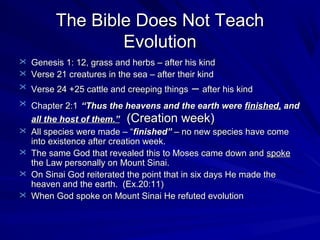 The Bible Does Not Teach
Evolution
 Genesis 1: 12, grass and herbs – after his kind
 Verse 21 creatures in the sea – after their kind
 Verse 24 +25 cattle and creeping things

– after his kind

 Chapter 2:1 “Thus the heavens and the earth were finished, and





all the host of them.” (Creation week)
All species were made – “finished” – no new species have come
into existence after creation week.
The same God that revealed this to Moses came down and spoke
the Law personally on Mount Sinai.
On Sinai God reiterated the point that in six days He made the
heaven and the earth. (Ex.20:11)
When God spoke on Mount Sinai He refuted evolution

 