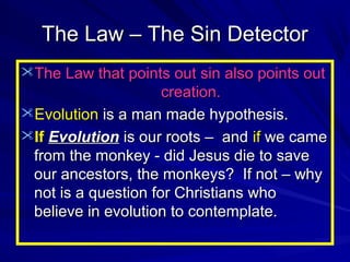The Law – The Sin Detector
The Law that points out sin also points out

creation.
Evolution is a man made hypothesis.
If Evolution is our roots – and if we came
from the monkey - did Jesus die to save
our ancestors, the monkeys? If not – why
not is a question for Christians who
believe in evolution to contemplate.

 