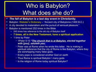 Who is Babylon?
What does she do?
 The fall of Babylon is a last day event in Christianity.
 Babylon: Webster’s Dictionary – “Ancient city of Babylonia (1400 B.C.)
 A city devoted to materialism and the pursuit of sensual pleasure.”
 Babylon is mentioned 252 times in the Bible
– 245 times has reference to the old city of Babylon itself

– 7 times, all in the New Testament, have a spiritual application
– 1 time by Peter
 1Peter 5:13 “The church that is at Babylon, elected together
with [you], saluteth you;
 Peter was at Rome when he wrote this letter. He is making a
spiritual reference that the city of Rome is like Babylon, where they
are worshipping many false gods.
 Every pope is considered another God on earth
 Thus Rome is spiritual Babylon  many gods
 Is the religion of Rome today spiritual Babylon?

 
