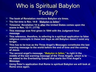 Who is Spiritual Babylon
Today?
 The book of Revelation mentions Babylon six times.
 The fist time is Rev. 14:8 “Babylon is fallen”
 Timewise Revelation 14 is after the United States comes upon the









scene in Rev. 13:11. (1776)
This message was first given in 1844 with the Judgment hour
message
This reference, therefore, is referring to a spiritual application to false
religious concepts in these last days as old Babylon doesn ’t exist any
longer.
This has to be true as the Three Angel’s Messages constitutes the last
warning message to the world before the end of time and the coming
of Jesus.
The second angel’s message, “Babylon is fallen,” is right in the
middle of the last warning message of the Three Angels, which is to
be added to the Everlasting Gospel that starts the First Angel’s
Message.
Using Peter’s application that Rome is spiritual Babylon we will look at
Rome once again.

 