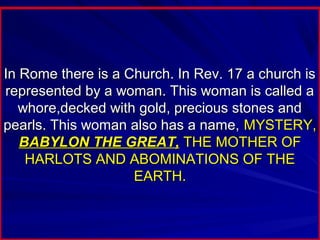 In Rome there is a Church. In Rev. 17 a church is
represented by a woman. This woman is called a
whore,decked with gold, precious stones and
pearls. This woman also has a name, MYSTERY,
BABYLON THE GREAT, THE MOTHER OF
HARLOTS AND ABOMINATIONS OF THE
EARTH.

 