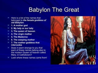 Babylon The Great
 Here is a list of the names that












belonged to the female goddess of
old Babylon.
1. A mother god
2. My lady or our lady
3. The queen of heaven
4. The virgin mother
5. The Madonna
6. The weeping mother
7. The mother goddess that
intercedes
Does it seem strange to you that
each of these names belong also to
the modern Queen of heaven called
Mary, in Catholicism?
Look where these names came from!

 