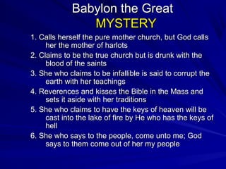 Babylon the Great
MYSTERY
1. Calls herself the pure mother church, but God calls
her the mother of harlots
2. Claims to be the true church but is drunk with the
blood of the saints
3. She who claims to be infallible is said to corrupt the
earth with her teachings
4. Reverences and kisses the Bible in the Mass and
sets it aside with her traditions
5. She who claims to have the keys of heaven will be
cast into the lake of fire by He who has the keys of
hell
6. She who says to the people, come unto me; God
says to them come out of her my people

 