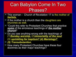 Can Babylon Come In Two
Phases?
 This woman - Church of Revelation 17 is the mother of

harlots.
 If the mother is a church then the daughters are
churches as well.
 “Could this refer to Protestant Churches that practice
some of the erroneous teachings of the mother
church?
 Do you see anything wrong with the teachings of
(1)Sunday worship, (2)immortality of the soul
(3) sprinkling for baptism? (4) Mariology?
 (5) Transubstantion
 How many Protestant Churches have these four
doctrines as their major teachings?

 