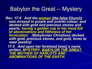 Babylon the Great -- Mystery
Rev. 17:4 And the woman (the false Church)
was arrayed in purple and scarlet colour, and
decked with gold and precious stones and
pearls, having a golden cup in her hand full
of abominations and filthiness of her
fornication: (Babylonian Christians decked
with gold, precious stones, and gold, loves to
wear jewelry)
17:5 And upon her forehead [was] a name
written, MYSTERY, BABYLON THE GREAT,
THE MOTHER OF HARLOTS AND
ABOMINATIONS OF THE EARTH.

 