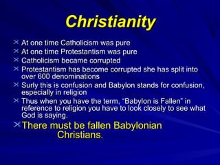 Christianity
 At one time Catholicism was pure
 At one time Protestantism was pure
 Catholicism became corrupted
 Protestantism has become corrupted she has split into

over 600 denominations
 Surly this is confusion and Babylon stands for confusion,
especially in religion
 Thus when you have the term, “Babylon is Fallen” in
reference to religion you have to look closely to see what
God is saying.

There must be fallen Babylonian
Christians.

 