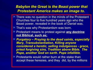 Babylon the Great is the Beast power that
Protestant America makes an image to.
 There was no question in the minds of the Protestant

Churches four to five hundred years ago who the
Beast power, revealed in the book of Daniel was.
 That’s was why Protestantism was born.
 Protestant means to protest against any doctrine
not Biblical, such as;
 Purgatory – Praying to the dead saints, especially
Mary, Transubstantiation, Killing anyone
considered a heretic, selling indulgences - grace,
priest forgiving sins, Tradition above Bible. The
Pope, another God on earth. Pope infallible.
 Protestants would rather burn at the stake than
accept these heresies, and they did, by the millions

 