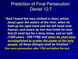 Prediction of Final Persecution
Daniel 12:7
“And I heard the man clothed in linen, which
[was] upon the waters of the river, when he
held up his right hand and his left hand unto
heaven, and sware by him that liveth for ever
that [it shall be] for a time, times, and an half;
(1260 years - 538-1798) and when he shall have
accomplished to scatter the power of the holy
people, all these [things] shall be finished.”
One more persecution after 1798 and before the end.

 