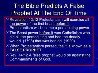 The Bible Predicts A False
Prophet At The End Of Time
 Revelation 13:12 Protestantism will exercise all

the power of the first beast before it.
Protestantism will become a persecuting power.
 The Beast power before it was Catholicism who
did all the persecuting and had the deadly
wound (1798) that was healed. (1929)
 When Protestantism persecutes it is known as a
FALSE PROPHET.
 Rev. 14:12 A false prophet would be against the
Commandments of God.

 