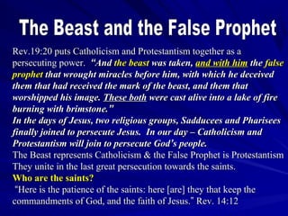 Rev.19:20 puts Catholicism and Protestantism together as a
persecuting power. “And the beast was taken, and with him the false
prophet that wrought miracles before him, with which he deceived
them that had received the mark of the beast, and them that
worshipped his image. These both were cast alive into a lake of fire
burning with brimstone.”
In the days of Jesus, two religious groups, Sadducees and Pharisees
finally joined to persecute Jesus. In our day – Catholicism and
Protestantism will join to persecute God’s people.
The Beast represents Catholicism & the False Prophet is Protestantism
They unite in the last great persecution towards the saints.
Who are the saints?
“Here is the patience of the saints: here [are] they that keep the
commandments of God, and the faith of Jesus.” Rev. 14:12

 