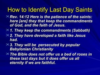 How to Identify Last Day Saints
 Rev. 14:12 Here is the patience of the saints:

here [are] they that keep the commandments
of God, and the faith of Jesus.
 1. They keep the commandments (Sabbath)
 2. They have developed a faith like Jesus
had.
 3. They will be persecuted by popular
Babylonian Christianity
 The Bible does not offer us a bed of roses in
these last days but it does offer us all
eternity if we are faithful.

 