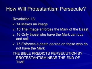 How Will Protestantism Persecute?
Revelation 13:
v. 14 Makes an image
v. 15 The Image enforces the Mark of the Beast
v. 16 Only those who have the Mark can buy
and sell
v. 15 Enforces a death decree on those who do
not have the Mark
THE BIBLE PREDICTS PERSECUTION BY
PROTESTANTISM NEAR THE END OF
TIME

 