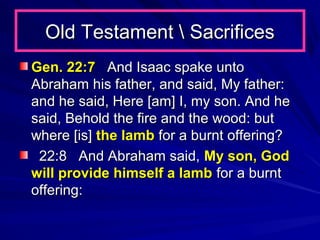 Old Testament  Sacrifices
Gen. 22:7 And Isaac spake unto
Abraham his father, and said, My father:
and he said, Here [am] I, my son. And he
said, Behold the fire and the wood: but
where [is] the lamb for a burnt offering?
22:8 And Abraham said, My son, God
will provide himself a lamb for a burnt
offering:

 