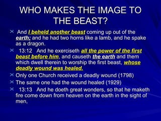 WHO MAKES THE IMAGE TO
THE BEAST?
 And I beheld another beast coming up out of the

earth; and he had two horns like a lamb, and he spake
as a dragon.
 13:12 And he exerciseth all the power of the first
beast before him, and causeth the earth and them
which dwell therein to worship the first beast, whose
deadly wound was healed.
 Only one Church received a deadly wound (1798)
 The same one had the wound healed (1929)
 13:13 And he doeth great wonders, so that he maketh
fire come down from heaven on the earth in the sight of
men,

 