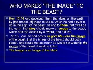 WHO MAKES “THE IMAGE” TO
THE BEAST?
 Rev. 13:14 And deceiveth them that dwell on the earth

by [the means of] those miracles which he had power to
do in the sight of the beast; saying to them that dwell on
the earth, that they should make an image to the beast,
which had the wound by a sword, and did live.
 13:15 And he had power to give life unto the image
of the beast, that the image of the beast should both
speak, and cause that as many as would not worship the
image of the beast should be killed.
 The Image is an Image of the Mark

 