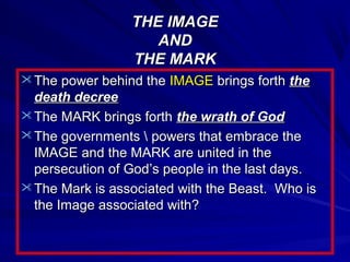 THE IMAGE
AND
THE MARK
 The power behind the IMAGE brings forth the

death decree
 The MARK brings forth the wrath of God
 The governments  powers that embrace the
IMAGE and the MARK are united in the
persecution of God’s people in the last days.
 The Mark is associated with the Beast. Who is
the Image associated with?

 
