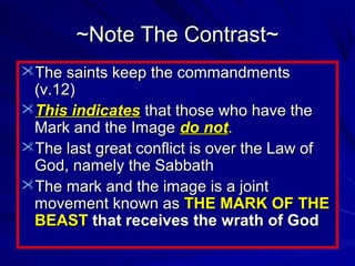 ~Note The Contrast~
The saints keep the commandments

(v.12)
This indicates that those who have the
Mark and the Image do not.
The last great conflict is over the Law of
God, namely the Sabbath
The mark and the image is a joint
movement known as THE MARK OF THE
BEAST that receives the wrath of God

 