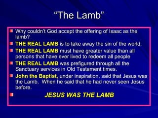 “The Lamb”
Why couldn’t God accept the offering of Isaac as the
lamb?
THE REAL LAMB is to take away the sin of the world.
THE REAL LAMB must have greater value than all
persons that have ever lived to redeem all people
THE REAL LAMB was prefigured through all the
Sanctuary services in Old Testament times.
John the Baptist, under inspiration, said that Jesus was
the Lamb. When he said that he had never seen Jesus
before.

JESUS WAS THE LAMB

 