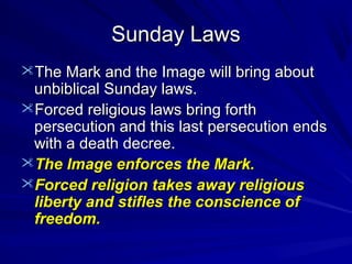 Sunday Laws
The Mark and the Image will bring about

unbiblical Sunday laws.
Forced religious laws bring forth
persecution and this last persecution ends
with a death decree.
The Image enforces the Mark.
Forced religion takes away religious
liberty and stifles the conscience of
freedom.

 