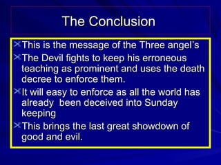 The Conclusion
This is the message of the Three angel ’s
The Devil fights to keep his erroneous

teaching as prominent and uses the death
decree to enforce them.
It will easy to enforce as all the world has
already been deceived into Sunday
keeping
This brings the last great showdown of
good and evil.

 