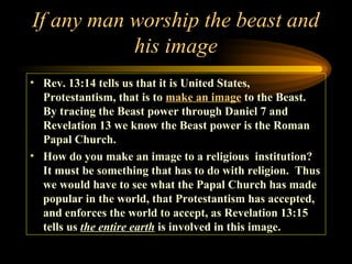 If any man worship the beast and
his image
• Rev. 13:14 tells us that it is United States,
Protestantism, that is to make an image to the Beast.
By tracing the Beast power through Daniel 7 and
Revelation 13 we know the Beast power is the Roman
Papal Church.
• How do you make an image to a religious institution?
It must be something that has to do with religion. Thus
we would have to see what the Papal Church has made
popular in the world, that Protestantism has accepted,
and enforces the world to accept, as Revelation 13:15
tells us the entire earth is involved in this image.

 