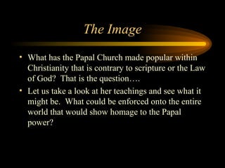 The Image
• What has the Papal Church made popular within
Christianity that is contrary to scripture or the Law
of God? That is the question….
• Let us take a look at her teachings and see what it
might be. What could be enforced onto the entire
world that would show homage to the Papal
power?

 